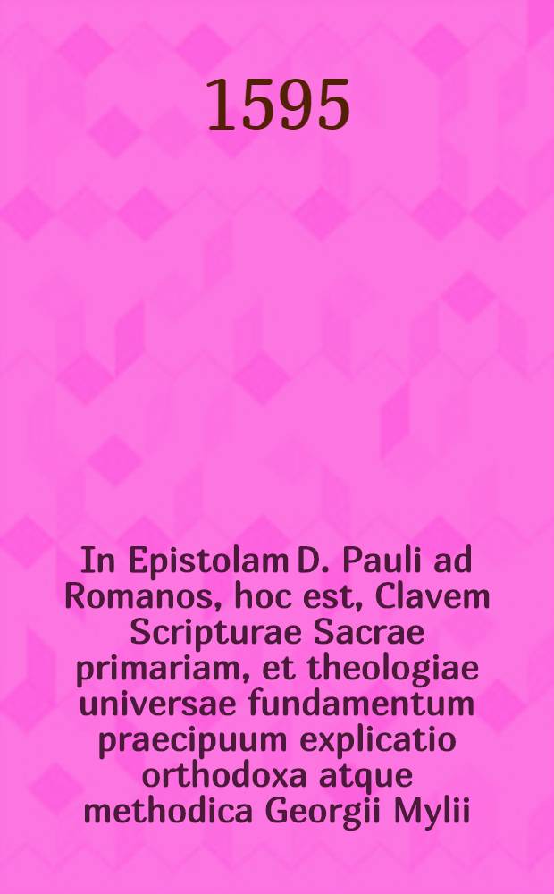 In Epistolam D. Pauli ad Romanos, hoc est, Clavem Scripturae Sacrae primariam, et theologiae universae fundamentum praecipuum explicatio orthodoxa atque methodica Georgii Mylii, S. Theologiae Doctoris ... : In usum studiorum theologicorum ita concinnata, ut ad Scripta Paulina reliqua universa tum intelligenda, tum tractanda etiam, vel in scholastico, vel ecclesiastico foro, expeditam cheiragōgian praebeat : Una cum textu bilingvi, et indice operis gemino, rerum scilicet, & locorum Scripturae explicatorum, & c
