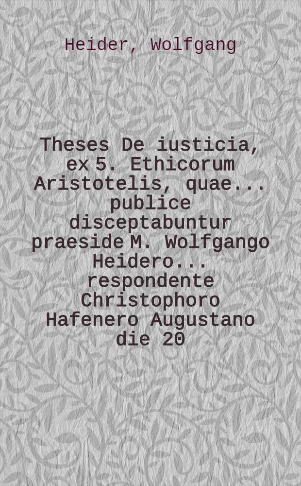 Theses De iusticia, ex 5. Ethicorum Aristotelis, quae ... publice disceptabuntur praeside M. Wolfgango Heidero ... respondente Christophoro Hafenero Augustano die 20. Octob. tempore & loco consueto
