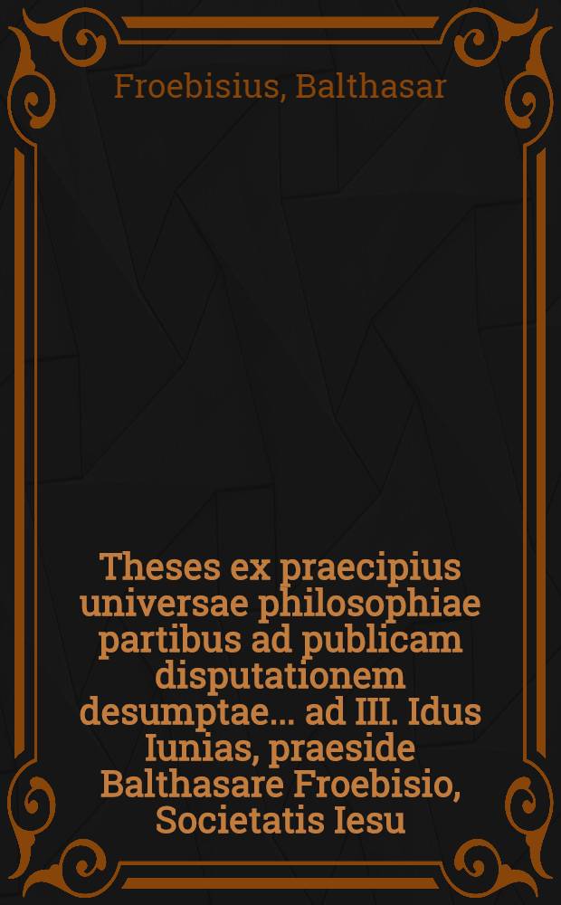 Theses ex praecipius universae philosophiae partibus ad publicam disputationem desumptae ... ad III. Idus Iunias, praeside Balthasare Froebisio, Societatis Iesu, ... respondente Ioanne Iacobo Stytz, Constantiensi ...