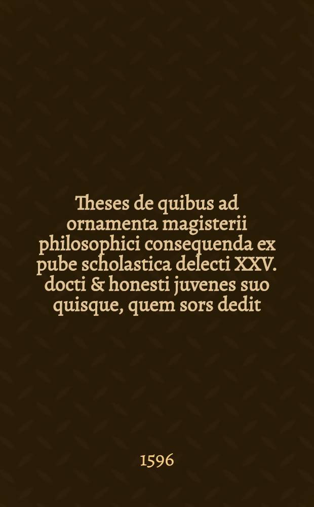 Theses de quibus ad ornamenta magisterii philosophici consequenda ex pube scholastica delecti XXV. docti & honesti juvenes suo quisque, quem sors dedit, loco, publice respondebunt ad diem XIX. Martij, Anno Servateris 1596. praeside Rodolpho Goclenio ...