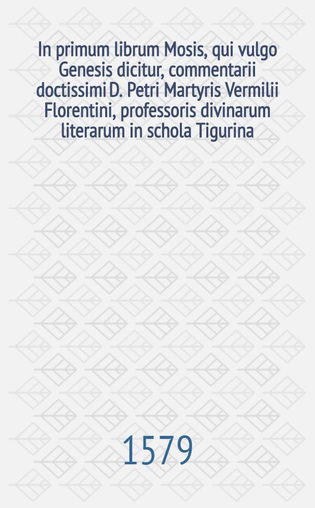In primum librum Mosis, qui vulgo Genesis dicitur, commentarii doctissimi D. Petri Martyris Vermilii Florentini, professoris divinarum literarum in schola Tigurina, nunc denuo in lucem editi. Addita est initio operis Vita eiusdem a Iosia Simlero Tigurino descripta