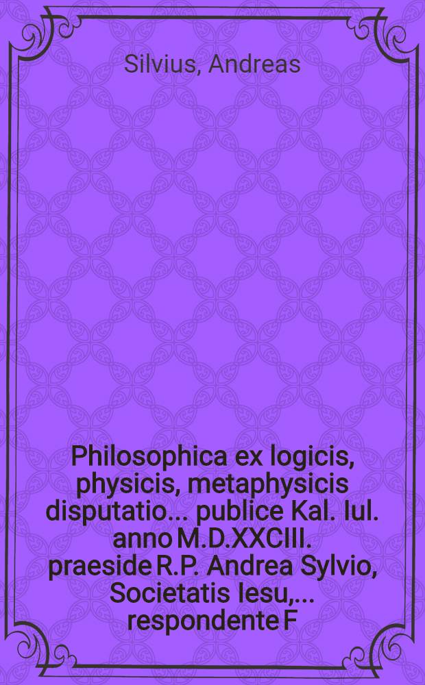 Philosophica ex logicis, physicis, metaphysicis disputatio ... publice Kal. Iul. anno M.D.XXCIII. praeside R.P. Andrea Sylvio, Societatis Iesu, ... respondente F. Benedicto Zisell, Ord. S. Benedicti ...