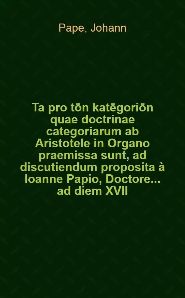 Ta pro tōn katēgoriōn quae doctrinae categoriarum ab Aristotele in Organo praemissa sunt, ad discutiendum proposita à Ioanne Papio, Doctore ... ad diem XVII. Iunij respondente Ioanne Struppio ...