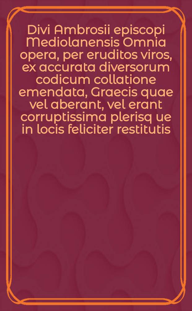 Divi Ambrosii episcopi Mediolanensis Omnia opera, per eruditos viros, ex accurata diversorum codicum collatione emendata, Graecis quae vel aberant, vel erant corruptissima plerisq[ue] in locis feliciter restitutis, in quatuor ordines digesta, quorum primus habet mores, secundus pugnas adversus haereticos, tertius orationes, epistolas, & conciones ad populum, quartus explanationes voluminum Veteris & Novi Testamenti. T. 4 : Continens explanationes, hoc est ea quae faciunt ad interpretationem divinarum scripturarum, Veteris Testamenti, deniq[ue] Novi
