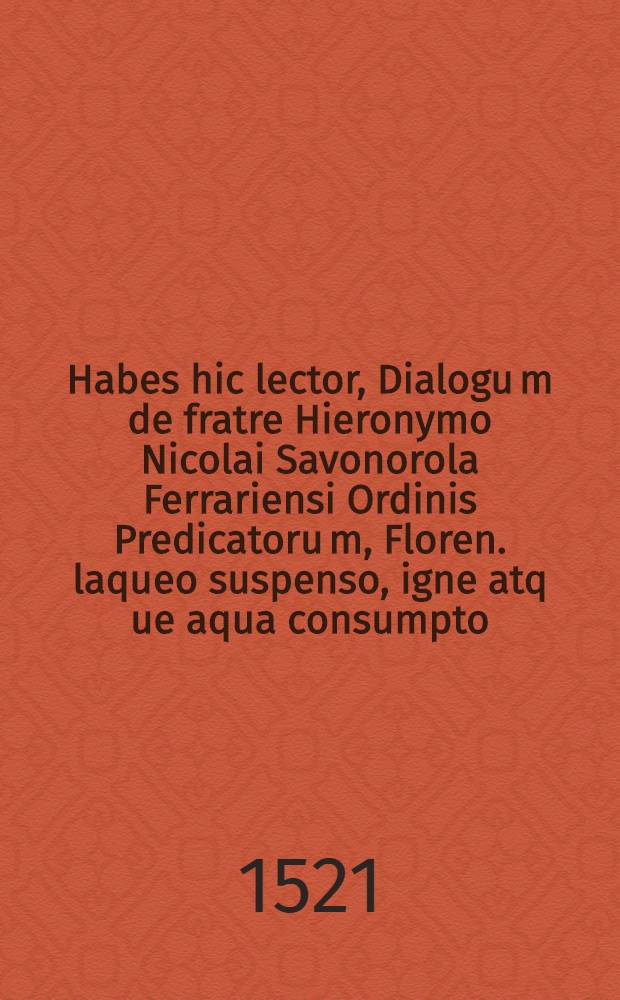 Habes hic lector, Dialogu[m] de fratre Hieronymo Nicolai Savonorola Ferrariensi Ordinis Predicatoru[m], Floren. laqueo suspenso, igne atq[ue] aqua consumpto. Epistolam Ioachimi Turrani, Veneti eiusde[m] ordinis m[a]g[ist]ri g[e]n[er]alis, & Fra[n]cisci Ramalicii I. V. Doct. Hispani, ad Alex. VI. de Hiero. & Sylvestro Floren. & Dominico de Pisia co[m]plicib[us] damnatis. Epistolam Alexa[n]dri Pap[a]e approbantis conciones in Hiero. factas, lepore refertam1
