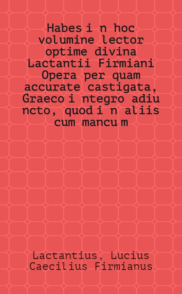 Habes i[n] hoc volumine lector optime divina Lactantii Firmiani Opera per[quam] accurate castigata, Graeco i[n]tegro adiu[n]cto, quod i[n] aliis cum mancu[m], tum corruptu[m] i[n]venitur, eiusde[m] Neophythomon, Carmen de phoenice, Carmen de resur. D[omi]ni. Habes etia[m] Joa[n]. Chry. De eucha. qua[n]dam expositio[n]em et in ea[n]dem materiam Lau. Vall. Sermone[m], habes Phi. Adhortationem ad Theodo. et Adversus gentes Tertul. Apologeticon