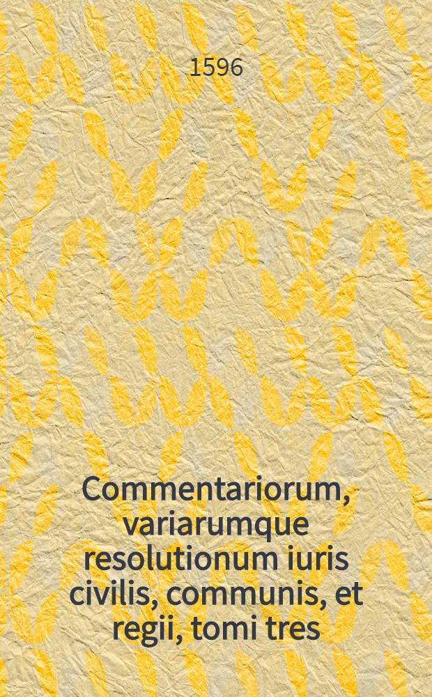 Commentariorum, variarumque resolutionum iuris civilis, communis, et regii, tomi tres : Primus Ultimarum voluntatum materiam continet; Secundus Contractuum; Tertius Delictorum. T. 1