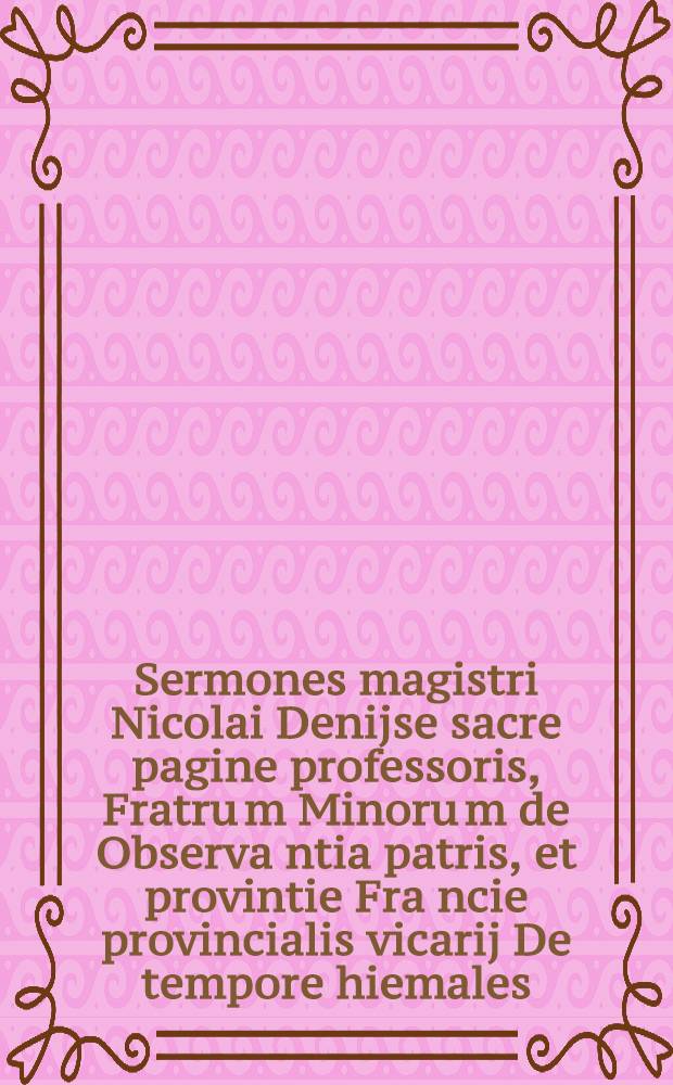 Sermones magistri Nicolai Denijse sacre pagine professoris, Fratru[m] Minoru[m] de Observa[n]tia patris, et provintie Fra[n]cie provincialis vicarij De tempore hiemales : jn adventu per singulas d[omi]nicas et ferias Sermones duplices jn quadragesima pariformiter per singulas ferias. T. 3 : Sermones De sanctis hyemales estivales De festivitatibus Jesu Christi beate virginis et aliorum sanctoru[m]. de quot. quibus et ubi, vide folio sequenti