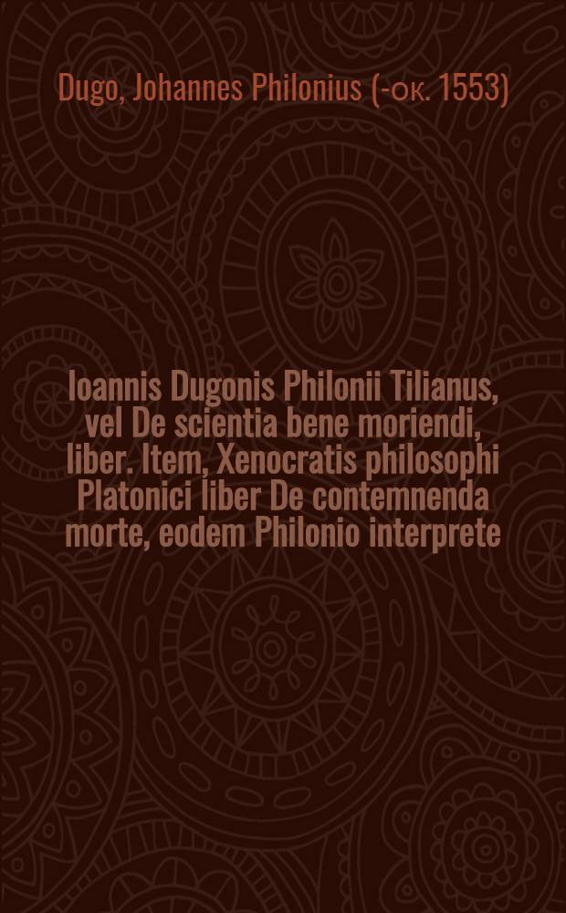 Ioannis Dugonis Philonii Tilianus, vel De scientia bene moriendi, liber. Item, Xenocratis philosophi Platonici liber De contemnenda morte, eodem Philonio interprete : Est haec scientia longe omnium difficillima, sed quam libellus iste pio homini facillimam facere poterit. Additum est eiusdem authoris breve scriptum, De regimine sanitatis