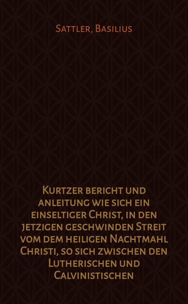Kurtzer bericht und anleitung wie sich ein einseltiger Christ, in den jetzigen geschwinden Streit vom dem heiligen Nachtmahl Christi, so sich zwischen den Lutherischen und Calvinistischen (wie man sich nennet) erhelt, schicken sol