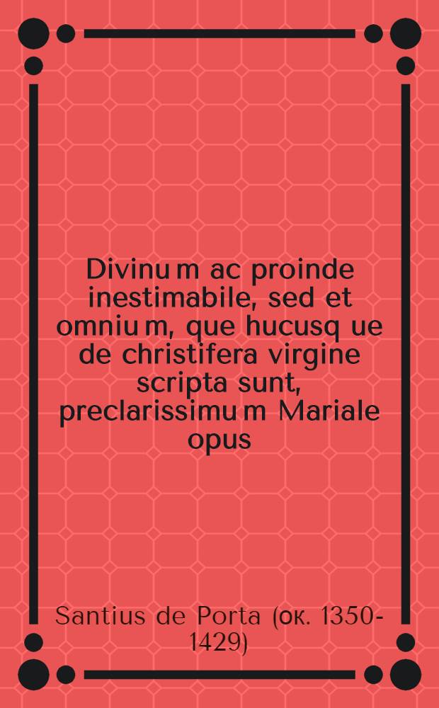 Divinu[m] ac proinde inestimabile, sed et omniu[m], que hucusq[ue] de christifera virgine scripta sunt, preclarissimu[m] Mariale opus