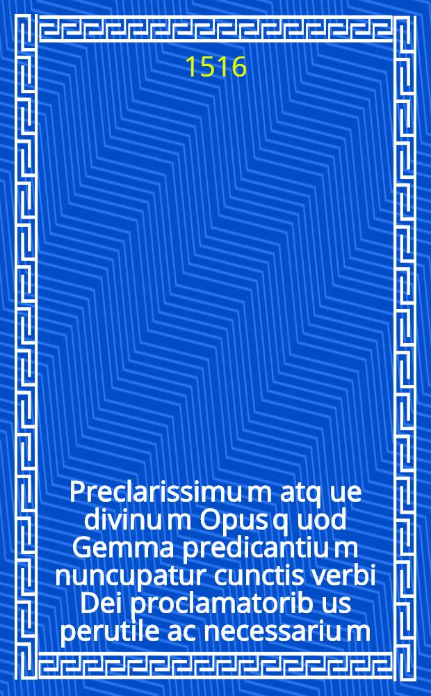 Preclarissimu[m] atq[ue] divinu[m] Opus q[uo]d Gemma predicantiu[m] nuncupatur cunctis verbi Dei proclamatorib[us] perutile ac necessariu[m]