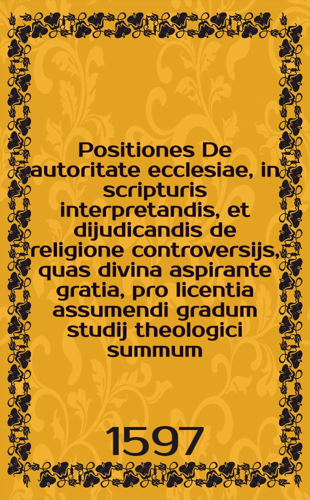 [Positiones] De autoritate ecclesiae, in scripturis interpretandis, et dijudicandis de religione controversijs, quas divina aspirante gratia, pro licentia assumendi gradum studij theologici summum