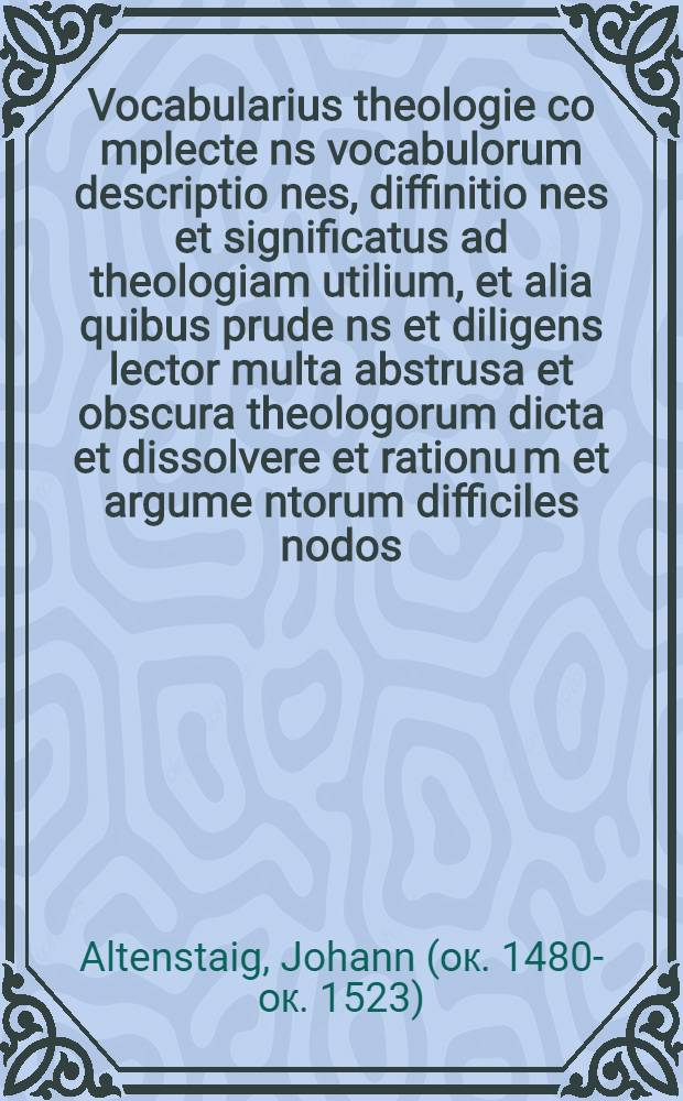 Vocabularius theologie co[m]plecte[n]s vocabulorum descriptio[n]es, diffinitio[n]es et significatus ad theologiam utilium, et alia quibus prude[n]s et diligens lector multa abstrusa et obscura theologorum dicta et dissolvere et rationu[m] et argume[n]torum difficiles nodos, et facile ea q[uae] in duce[m] et principe[m] sententiarum doctores scripseru[n]t intelligere poterit