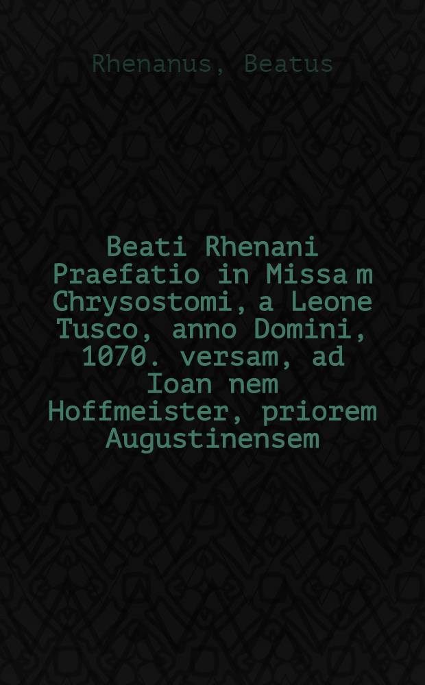 Beati Rhenani Praefatio in Missa[m] Chrysostomi, a Leone Tusco, anno Domini, 1070. versam, ad Ioan[n]em Hoffmeister, priorem Augustinensem // Missa Latina ...