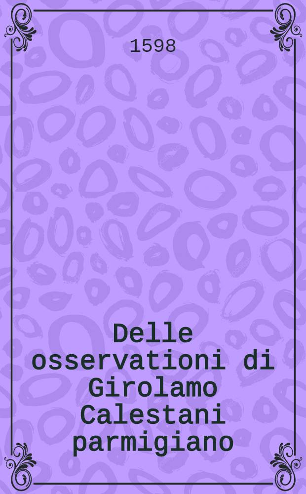Delle osservationi di Girolamo Calestani parmigiano : Parte prima[-seconda]. [Pt. 1] : Nelle quale con ogni facilita s'insegna tutto cio, che fa dibisogno ad ogni diligente speciale, & ad una ben odsinata speciaria