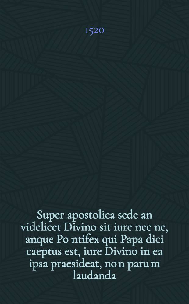 Super apostolica sede an videlicet Divino sit iure nec ne, anque Po[n]tifex qui Papa dici caeptus est, iure Divino in ea ipsa praesideat, no[n] paru[m] laudanda, ex Sacro Biblioru[m] canone declaratio