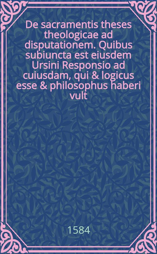 De sacramentis theses theologicae ad disputationem. Quibus subiuncta est eiusdem Ursini Responsio ad cuiusdam, qui & logicus esse & philosophus haberi vult, De ubiquitate corporis Christi sophismata
