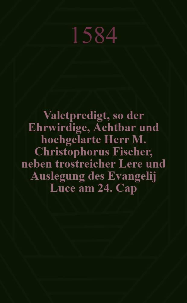 Valetpredigt, so der Ehrwirdige, Achtbar und hochgelarte Herr M. Christophorus Fischer, neben trostreicher Lere und Auslegung des Evangelij Luce am 24. Cap. seinen Pfarkindern zu Halberstadt, in S. Martini kirchen, Dinstags in heiligen Ostern, Anno 83. Mit vermeldung wasser gest alt, er des Orts beruffen, Wie er sein Ampt daselben in die 6. Jar verwaltet, und woher sein jtzigen unverhoffentlicher Abscheidt, verursacht worden, zu guter letzte gethan hat