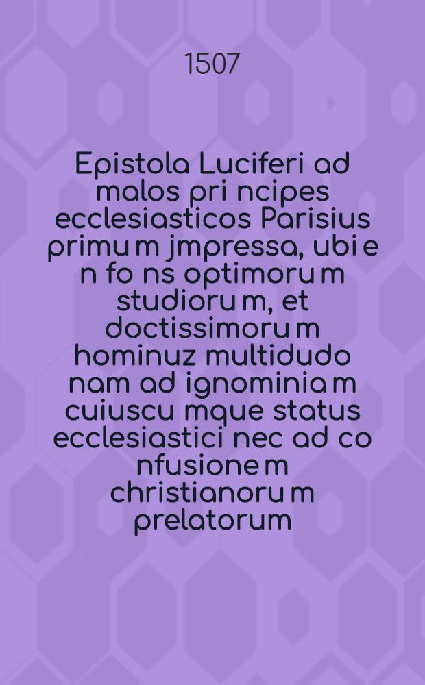 Epistola Luciferi ad malos pri[n]cipes ecclesiasticos Parisius primu[m] jmpressa, ubi e[n] fo[n]s optimoru[m] studioru[m], et doctissimoru[m] hominuz multidudo nam ad ignominia[m] cuiuscu[m]que status ecclesiastici nec ad co[n]fusione[m] christianoru[m] prelatorum, qui lege[m] Dei observa[n]t et ainaru[m] zeluz habe[n]t, sed ad avisa[n]du[m] carnales et superbos, ut ad honore[m] chri[stianam] et ad effugie[n]du[m] ignez inexsti[n]guibile[m], moniti resipisca[n]t