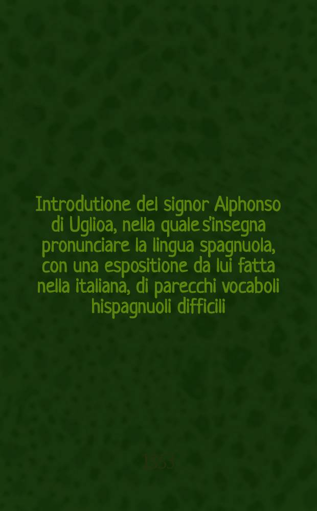 Introdutione del signor Alphonso di Uglioa, nella quale s'insegna pronunciare la lingua spagnuola, con una espositione da lui fatta nella italiana, di parecchi vocaboli hispagnuoli difficili, contenuti quasi tutti nella tragicomedia di Calisto e Melibea o Celestina // Tragicomedia de Calisto, y Melibea ...