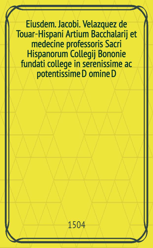 Eiusdem. Jacobi. Velazquez de Touar-Hispani Artium Bacchalarij et medecine professoris Sacri Hispanorum Collegij Bononie fundati college in serenissime ac potentissime D[omi]ne D. Helisabet Castelle regine c. obitum Elegia carmine hexametro nexoque pentametro incipit // Jacobus Velazquez de Touar ... Joa[n]ni Guzmano ...