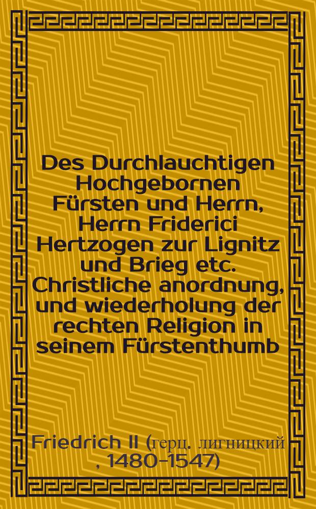 Des Durchlauchtigen Hochgebornen Fürsten und Herrn, Herrn Friderici Hertzogen zur Lignitz und Brieg etc. Christliche anordnung, und wiederholung der rechten Religion in seinem Fürstenthumb // Artickell ...
