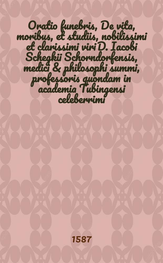 Oratio funebris, De vita, moribus, et studiis, nobilissimi et clarissimi viri D. Iacobi Schegkii Schorndorfensis, medici & philosophi summi, professoris quondam in academia Tubingensi celeberrimi