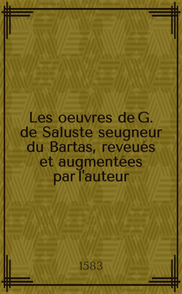 Les oeuvres de G. de Saluste seugneur du Bartas, reveu&eacute;s et augment&eacute;es par l'auteur : En ceste edition on est&eacute; adioustez l'argument general sur la Iudit et sur la Sepmaine, sommaires bien amples au commencement de chasque titre, annotations en marge, & autres choses propres pour l'intelligence des mots & mati&egrave;res y contenues, avec deux petits traitez novueaux