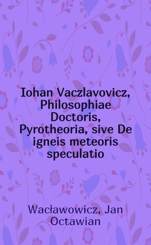 Iohan Vaczlavovicz, Philosophiae Doctoris, Pyrotheoria, sive De igneis meteoris speculatio : ad disputationem publicam proposita Cracoviae, Anno Domini 1597. die Octobris