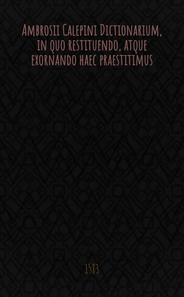Ambrosii Calepini Dictionarium, in quo restituendo, atque exornando haec praestitimus : primum, non solum illud curavimus, quod ab omnib. iam solet, ut adderemus quamplurima, sed etiam, quod nemo ad hanc diem fecit, ut multarum dictionum obscuram significationem aperiremus, deinde cum exempla, quaedam Calepinus adduxerit, quae nunc in libris emendate impressis aliter leguntur, ea sustulimus, & aptiora reposuimus praeterea, cum totum Dictionarium ex multiplici impressione redundaret erroribus, ad eos libros, qui citabantur, crebro recurrimus, veramq. lectionem, inde petitam, Calepino restituimus, postremo, in Graecis dictionimus male affecta quamplurima sanavimus. [Ps.1]