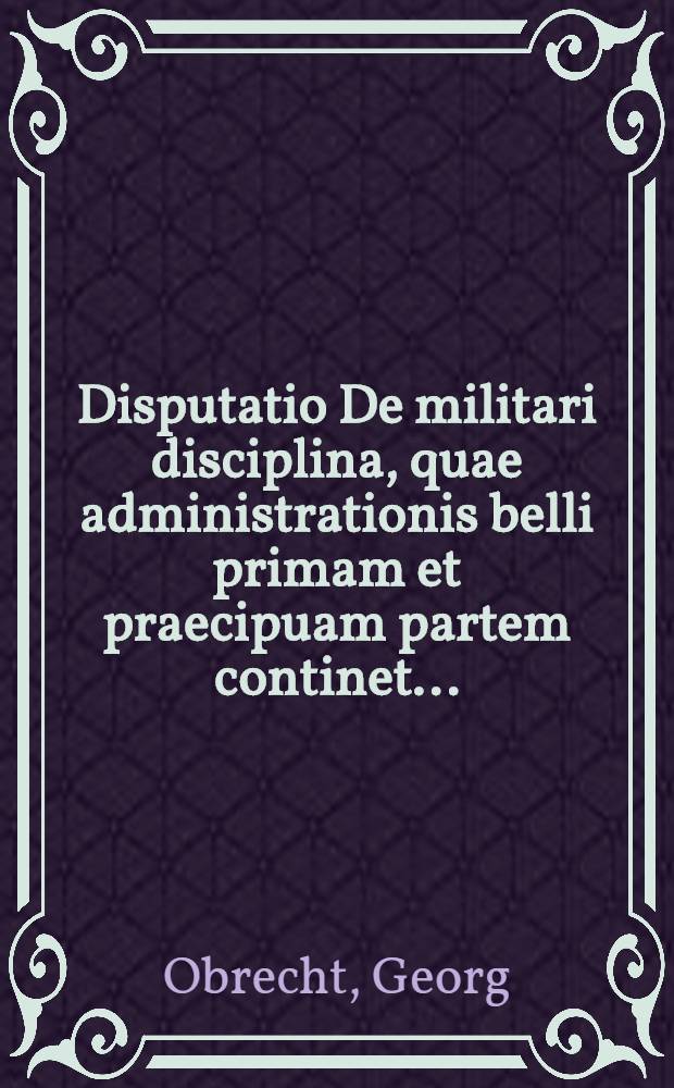 Disputatio De militari disciplina, quae administrationis belli primam et praecipuam partem continet ...