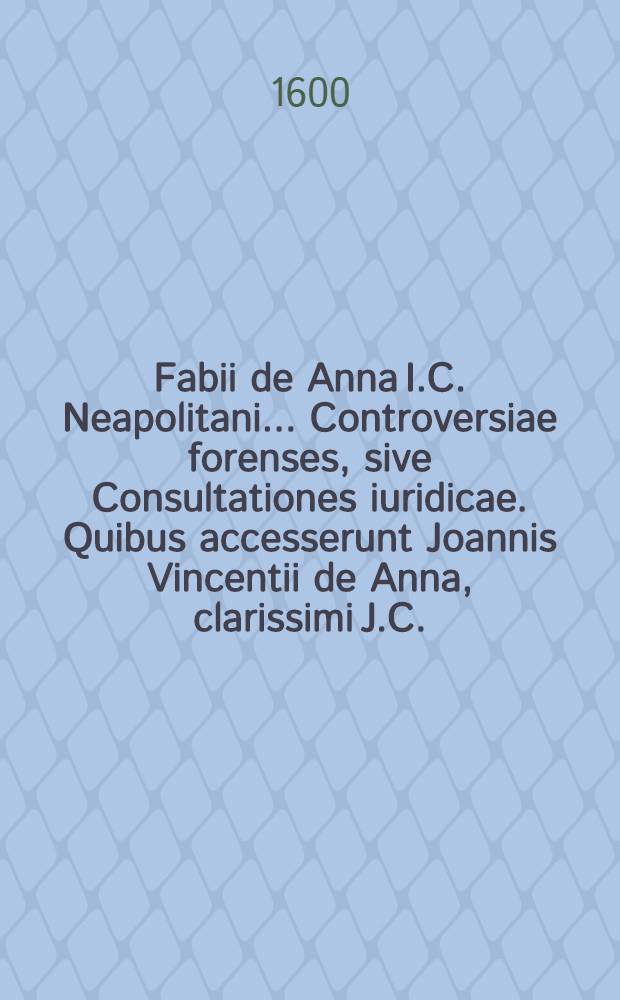 Fabii de Anna I.C. Neapolitani ... Controversiae forenses, sive Consultationes iuridicae. Quibus accesserunt Joannis Vincentii de Anna, clarissimi J.C. ... Repetitiones constitutionum regni, Si quis aliquem, & Terminum vitae : summariis, epitomis et tabula materiarum & sententiarum uberes