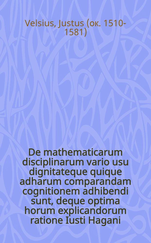 De mathematicarum disciplinarum vario usu dignitateque quique adharum comparandam cognitionem adhibendi sunt, deque optima horum explicandorum ratione Iusti Hagani, medici, oratio