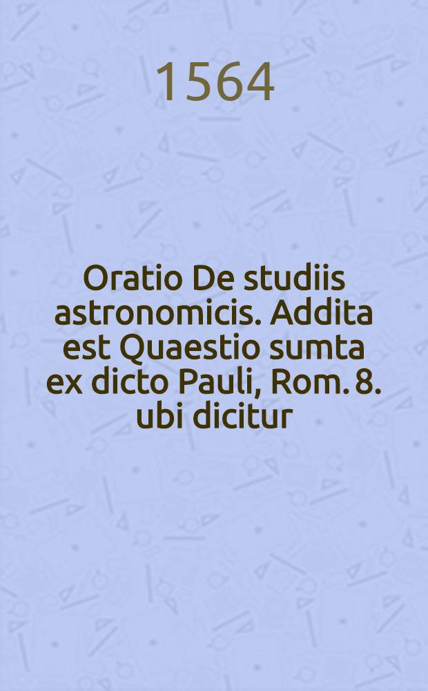 Oratio De studiis astronomicis. Addita est Quaestio sumta ex dicto Pauli, Rom. 8. ubi dicitur: Creaturam congemiscere & quasi parturire, expectantem liberationem filiorum Dei, cum declaratione eiusdem dicti Paulini