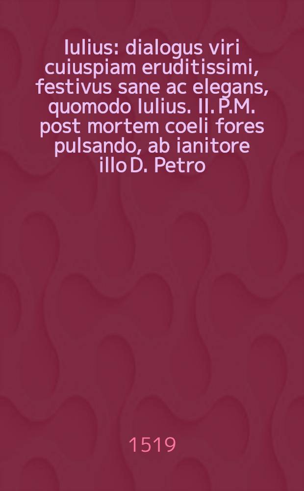 Iulius : dialogus viri cuiuspiam eruditissimi, festivus sane ac elegans, quomodo Iulius. II. P.M. post mortem coeli fores pulsando, ab ianitore illo D. Petro, intromitti nequiverit, quamquam dum viveret sanctissimi, atque adeo sanctitatis nomine appellatus, totque bellis foeliciter gestis praeclarus, dominum coeli futurum se esse sperarit : interlocutores: Iulius. Genius. D. Petrus