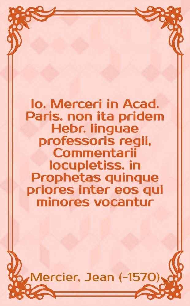 Io. Merceri in Acad. Paris. non ita pridem Hebr. linguae professoris regii, Commentarii locupletiss. in Prophetas quinque priores inter eos qui minores vocantur, quibus adiuncti sunt aliorum etiam & veterum (in quibus sunt Hebraei) & recentium commentarii, ab eodem excerpti
