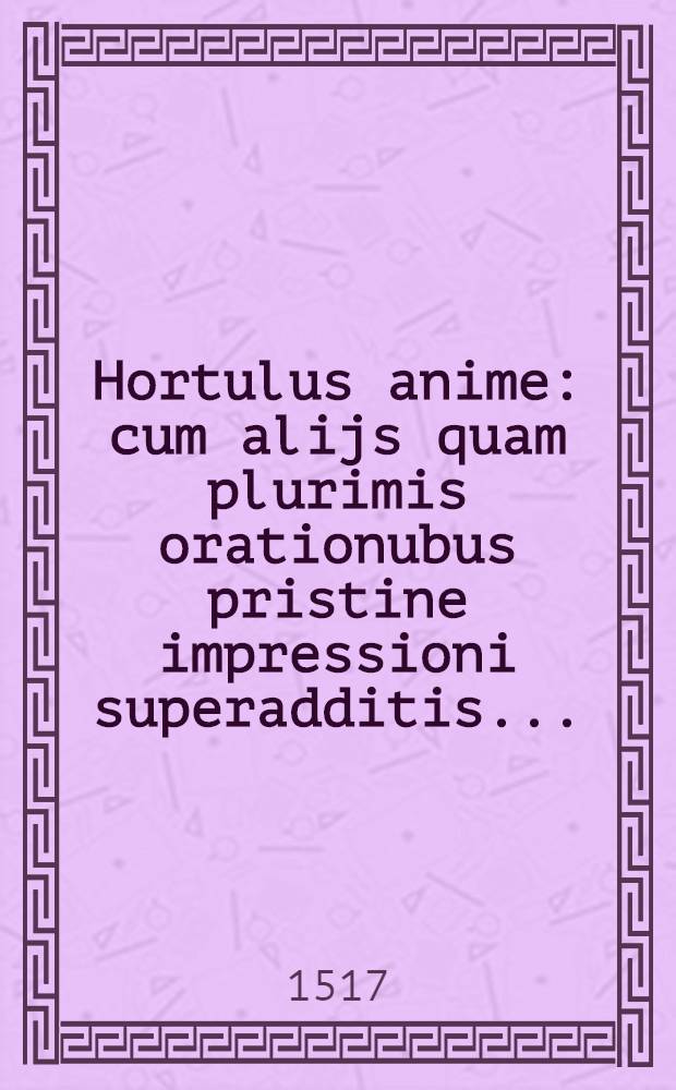 [Hortulus anime : cum alijs quam plurimis orationubus pristine impressioni superadditis ...