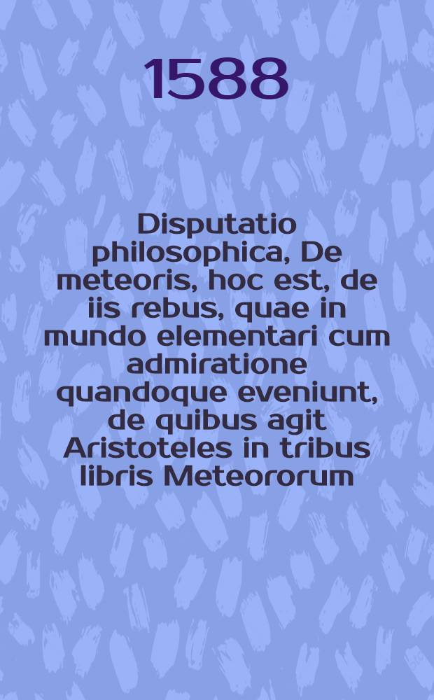 Disputatio philosophica, De meteoris, hoc est, de iis rebus, quae in mundo elementari cum admiratione quandoque eveniunt, de quibus agit Aristoteles in tribus libris Meteororum ...