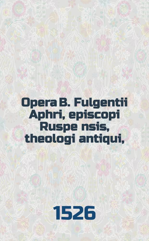 Opera B. Fulgentii Aphri, episcopi Ruspe[n]sis, theologi antiqui, : in vetustissimo codice conscripta, nuper apud Germanos inventa, & ad rectorem veteris theologiae institutionem, qua, ut eruditione intellectus, sic lingua eloquio, & vita moribus, cultior fiat, Deo auspice, pro desideriis votisque multorum nunc denuo quam astigatissime impressa. Item Opera Maxentii Iohannis, servi Dei, pulchra vetustatis monumenta, in eodem codice reperta
