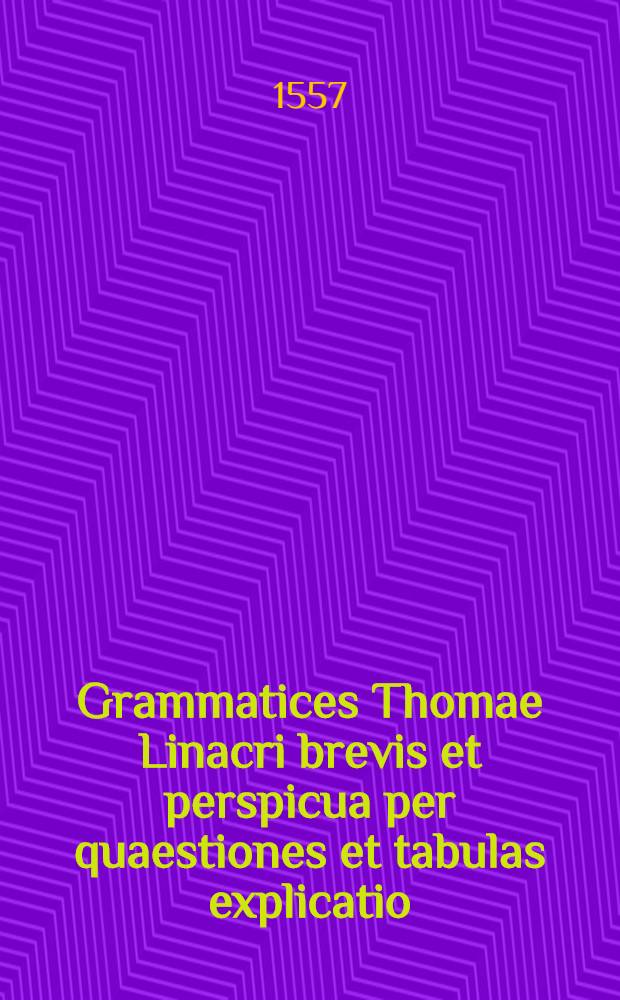 [Grammatices Thomae Linacri brevis et perspicua per quaestiones et tabulas explicatio]