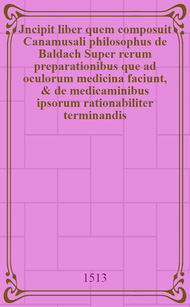 Jncipit liber quem composuit Canamusali philosophus de Baldach Super rerum preparationibus que ad oculorum medicina faciunt, & de medicaminibus ipsorum rationabiliter terminandis // Cyrurgia ...