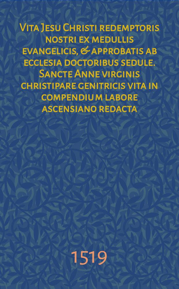 Vita Jesu Christi redemptoris nostri ex medullis evangelicis, & approbatis ab ecclesia doctoribus sedule. Sancte Anne virginis christipare genitricis vita in compendiu[m] labore ascensiano redacta; divi Joachim patris sacratissime virginis laudes in varijs carminum generibus : tabule multiplices, videlicet evangeliorum tam dominicalium quam festorum, annotationu[m], & cetere id genus, longe & pleniores & faciliores quam olim, quippe que sine multa foliorum revolutione, materiam expetitam in promptu exhibebunt
