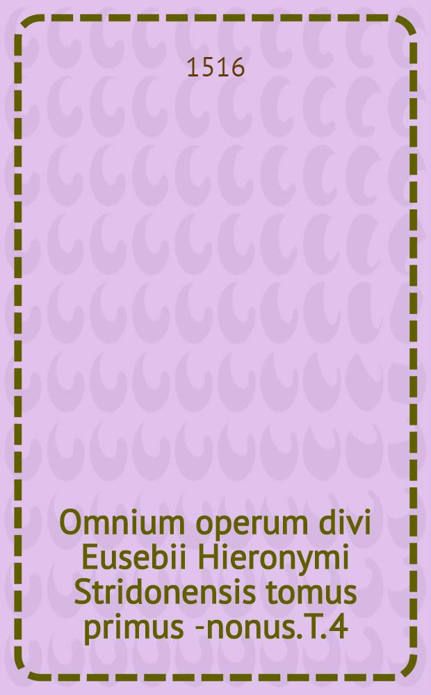 Omnium operum divi Eusebii Hieronymi Stridonensis tomus primus [-nonus]. [T. 4] : Tomus quartus Epistolarum, sive Librorum epistolarium divi Eusebii Hieronymi Stridonensis, complectens ta exegetika, nempe, quae ad expositionem divinae scripturae faciunt. Una cum argumentis et scholiis Erasmi Roterodami