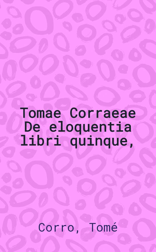 Tomae Corraeae De eloquentia libri quinque, : ad ampliss. principem S.R.E. card. Scipionem Gonzagam