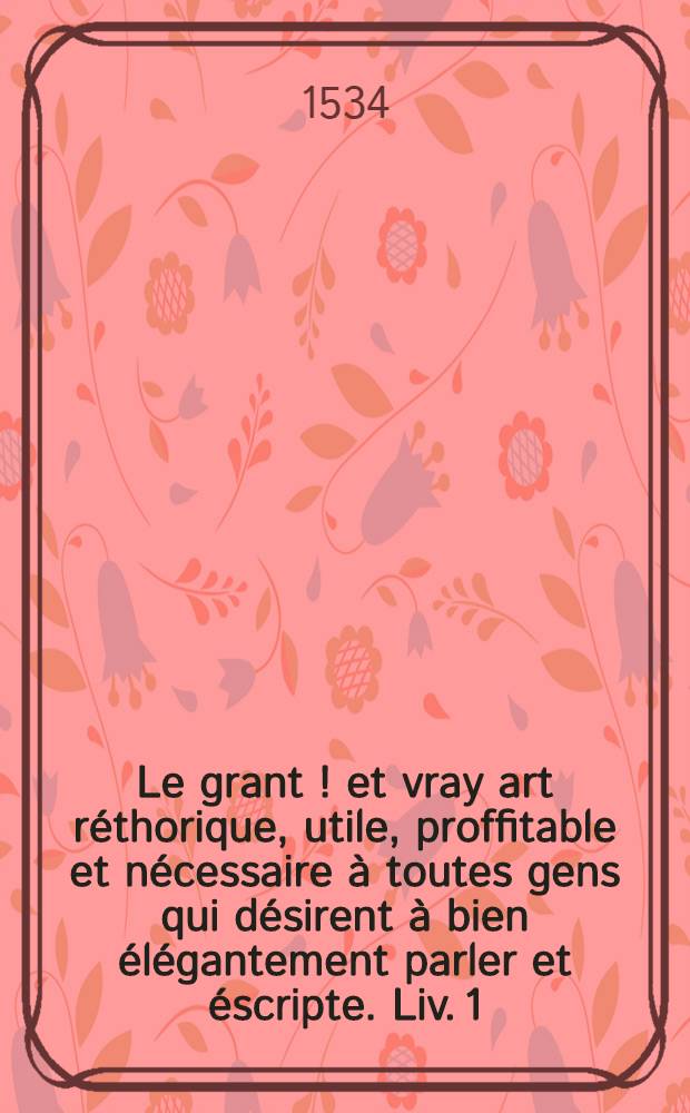 Le grant [!] et vray art réthorique, utile, proffitable et nécessaire à toutes gens qui désirent à bien élégantement parler et éscripte. [Liv. 1] : Par lequel ung chascun en le lysant pourra facillement et aorneme[n]t co[m]poser descriptio[n]s en prose, comme oraiso[n]ns, lettres missives, épistres, sermo[n]s, récits, collations et requêstes