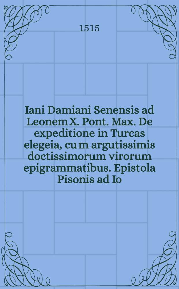 Iani Damiani Senensis ad Leonem X. Pont. Max. De expeditione in Turcas elegeia, cu[m] argutissimis doctissimorum virorum epigrammatibus. Epistola Pisonis ad Io. Coritium, De conflictu Polonorum & Lituanorum cum Moscovitis. Henricus Penia ad reverend. card. De Saulis, De gestis Sophi contra Turcas. Epistola Sigismundi Poloniae regis ad Leonem X. Pont. Max. De victoria contra schismaticos Moscovios, apud Aras Alexandri Magni parta. Erasmi Roterodami epistola ad Leonem X. Pont. Max. De laudibus illius, & nova Hieronymianorum operum aeditione. Eiusdem ad reverendiss. D. Grimannum S.M. cardinalem Epistola. Eiusdem ad reverendiss. Dn. Raphaelem Rearium tit. S. Gaeorgij cardinalem Epistola. Eiusdem ad eximium Sacrae Theologiae Doctorem Martinum Dorpium Hollandum epistola apologetica De suarum lucubrationum aeditione. Eiusde[m] In laude[m] urbis Selestadij panegyricu[m] carme[n]
