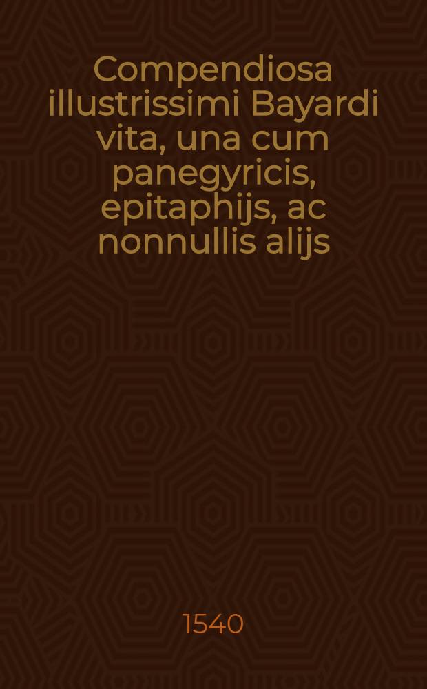 Compendiosa illustrissimi Bayardi vita, una cum panegyricis, epitaphijs, ac nonnullis alijs // ... Rerum gestarum Commentariolus