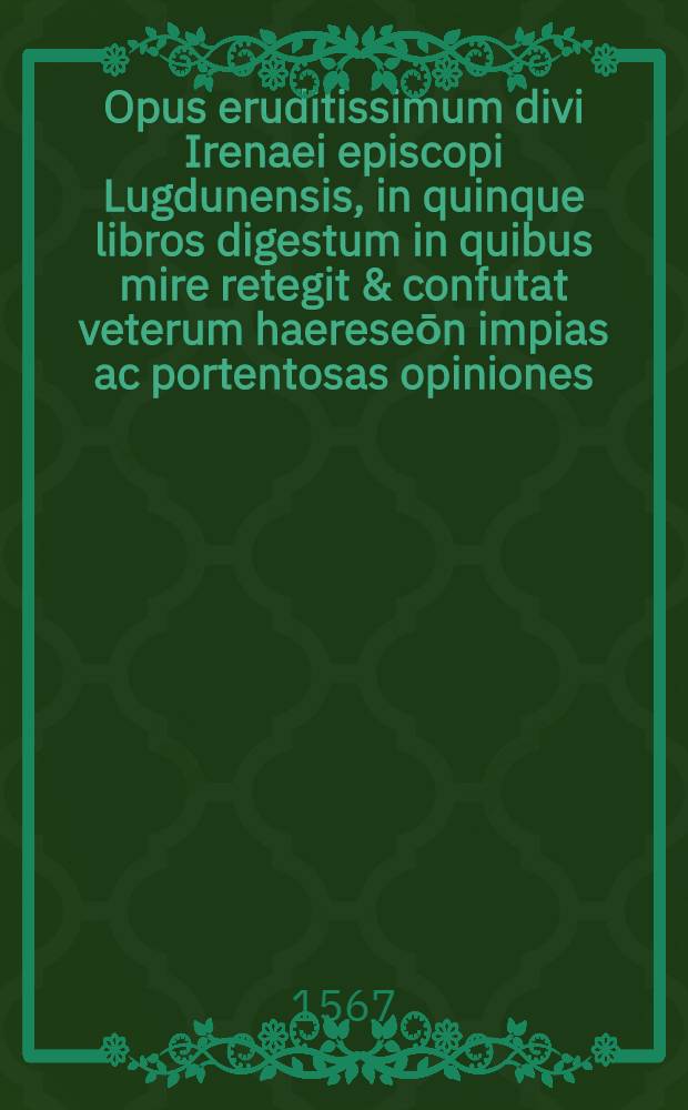 Opus eruditissimum divi Irenaei episcopi Lugdunensis, in quinque libros digestum in quibus mire retegit & confutat veterum haereseōn impias ac portentosas opiniones,