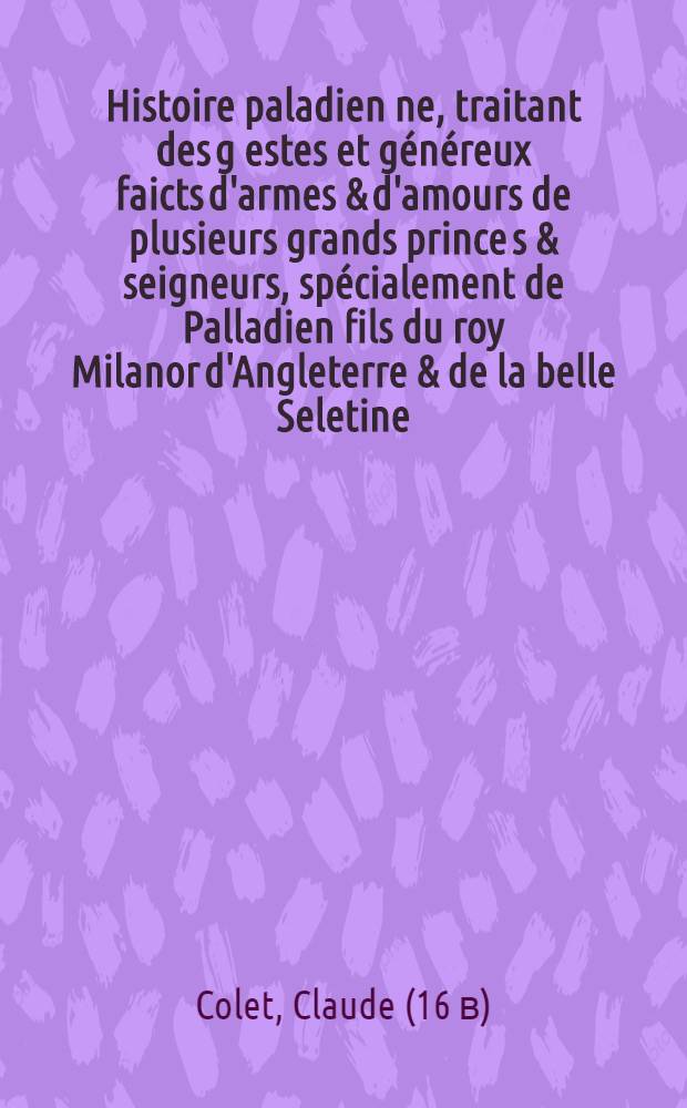Histoire paladien[ne], traitant des g[estes] et g&eacute;n&eacute;reux faicts [d'armes] & d'amours de plusieurs grands prince[s &] seigneurs, sp&eacute;cialement de Palladien fils du roy Milanor d'Angleterre & de la belle Seletine, soeur du roy de Portugal: mise en nostre vulgaire fran&ccedil;oys,